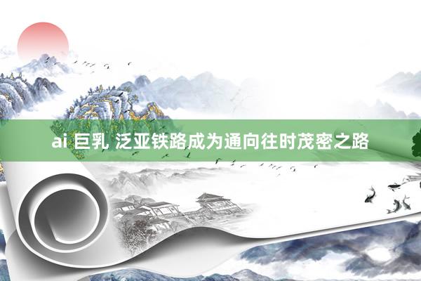 ai 巨乳 泛亚铁路成为通向往时茂密之路