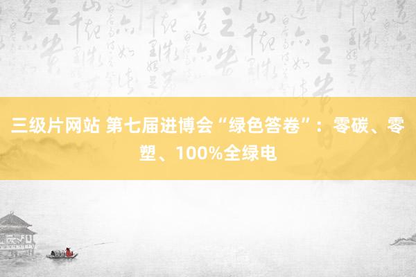 三级片网站 第七届进博会“绿色答卷”：零碳、零塑、100%全绿电