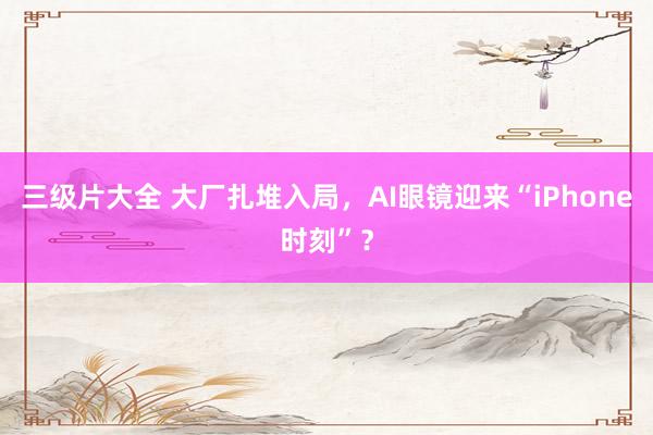 三级片大全 大厂扎堆入局，AI眼镜迎来“iPhone时刻”？