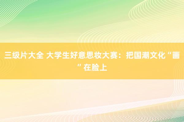 三级片大全 大学生好意思妆大赛：把国潮文化“画”在脸上