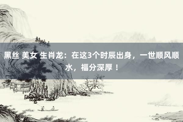黑丝 美女 生肖龙：在这3个时辰出身，一世顺风顺水，福分深厚 ！