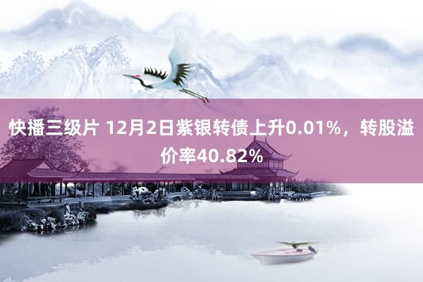 快播三级片 12月2日紫银转债上升0.01%，转股溢价率40.82%