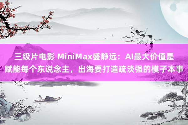 三级片电影 MiniMax盛静远：AI最大价值是赋能每个东说念主，出海要打造疏淡强的模子本事