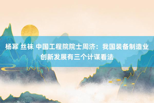 杨幂 丝袜 中国工程院院士周济：我国装备制造业创新发展有三个计谋看法