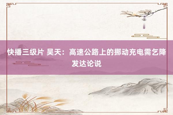 快播三级片 吴天：高速公路上的挪动充电需乞降发达论说