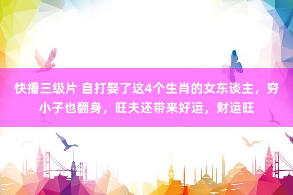 快播三级片 自打娶了这4个生肖的女东谈主，穷小子也翻身，旺夫还带来好运，财运旺