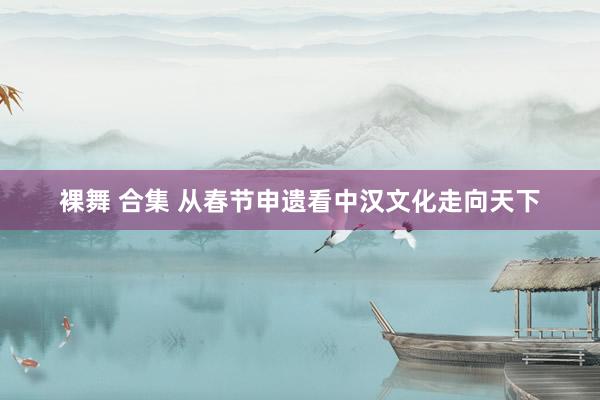 裸舞 合集 从春节申遗看中汉文化走向天下