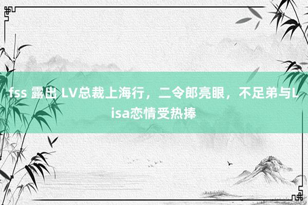 fss 露出 LV总裁上海行，二令郎亮眼，不足弟与Lisa恋情受热捧
