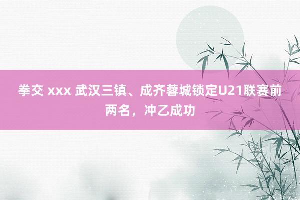 拳交 xxx 武汉三镇、成齐蓉城锁定U21联赛前两名，冲乙成功