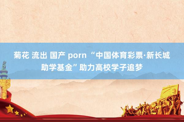 菊花 流出 国产 porn “中国体育彩票·新长城助学基金”助力高校学子追梦