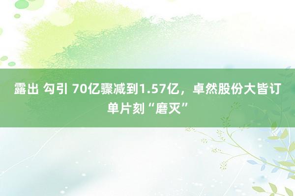 露出 勾引 70亿骤减到1.57亿，卓然股份大皆订单片刻“磨灭”