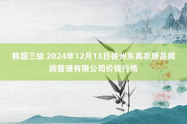 韩国三级 2024年12月13日徐州东高农居品阛阓管理有限公司价钱行情