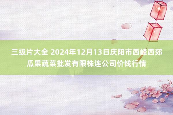 三级片大全 2024年12月13日庆阳市西峰西郊瓜果蔬菜批发有限株连公司价钱行情