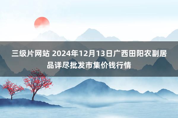 三级片网站 2024年12月13日广西田阳农副居品详尽批发市集价钱行情