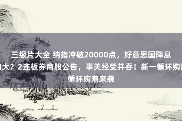 三级片大全 纳指冲破20000点，好意思国降息概率加大？2连板券商股公告，事关经受并吞！新一循环购潮来袭