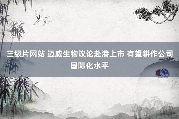 三级片网站 迈威生物议论赴港上市 有望耕作公司国际化水平