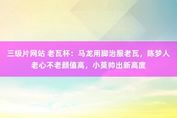 三级片网站 老瓦杯：马龙用脚治服老瓦，陈梦人老心不老颜值高，小莫帅出新高度