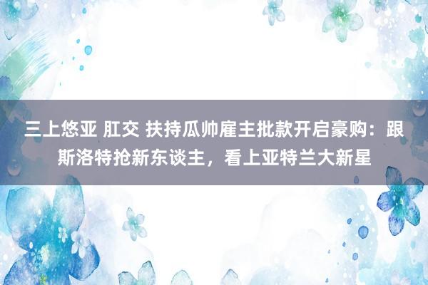 三上悠亚 肛交 扶持瓜帅雇主批款开启豪购：跟斯洛特抢新东谈主，看上亚特兰大新星