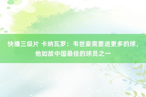 快播三级片 卡纳瓦罗：韦世豪需要进更多的球，他如故中国最佳的球员之一