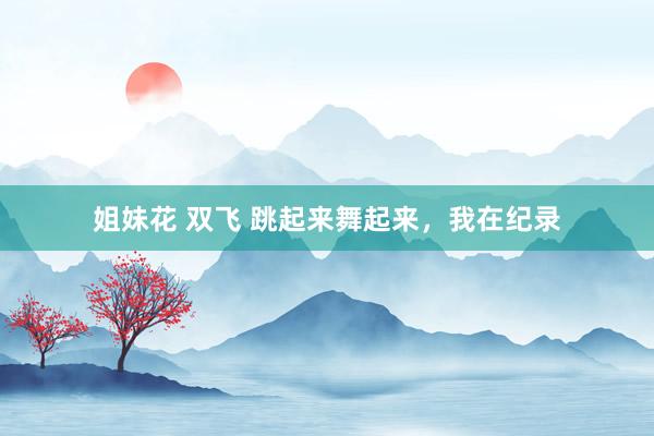 姐妹花 双飞 跳起来舞起来，我在纪录