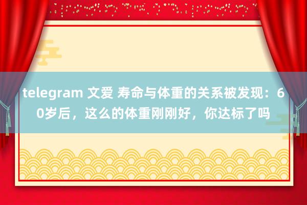 telegram 文爱 寿命与体重的关系被发现：60岁后，这么的体重刚刚好，你达标了吗