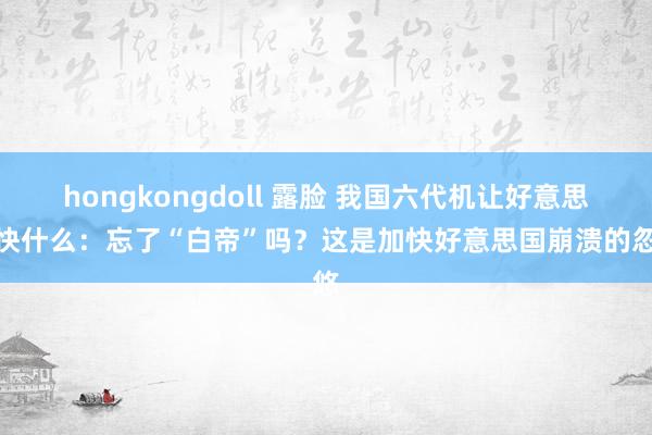 hongkongdoll 露脸 我国六代机让好意思媒快什么：忘了“白帝”吗？这是加快好意思国崩溃的忽悠