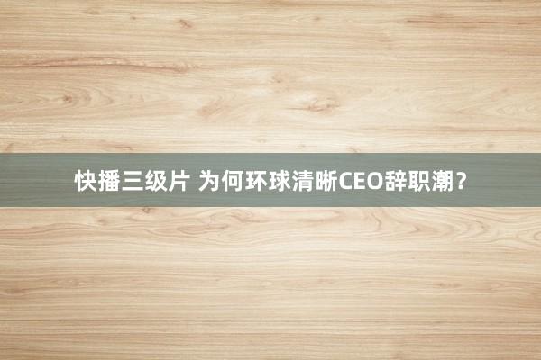 快播三级片 为何环球清晰CEO辞职潮？