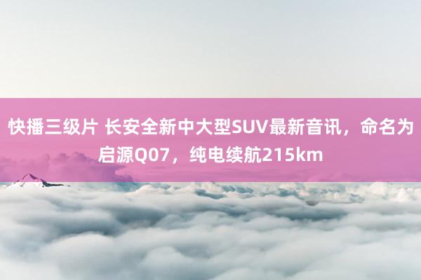 快播三级片 长安全新中大型SUV最新音讯，命名为启源Q07，纯电续航215km