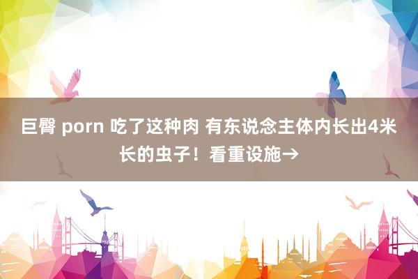 巨臀 porn 吃了这种肉 有东说念主体内长出4米长的虫子！看重设施→