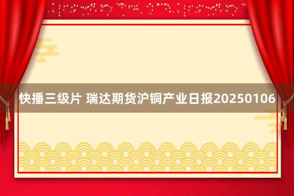 快播三级片 瑞达期货沪铜产业日报20250106