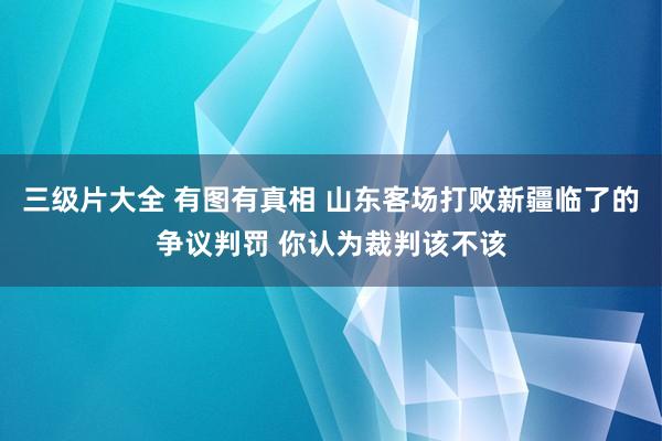 三级片大全 有图有真相 山东客场打败新疆临了的争议判罚 你认为裁判该不该