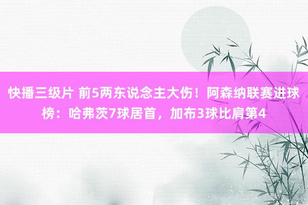 快播三级片 前5两东说念主大伤！阿森纳联赛进球榜：哈弗茨7球居首，加布3球比肩第4