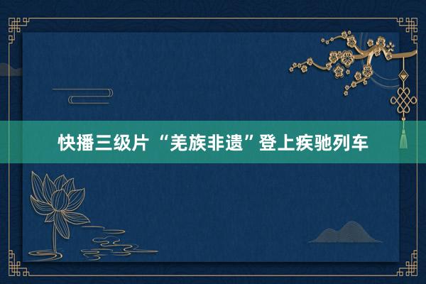 快播三级片 “羌族非遗”登上疾驰列车