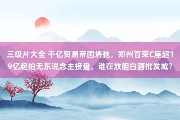 三级片大全 千亿贸易帝国坍弛，郑州百荣C座超19亿起拍无东说念主接盘，谁在放胆白酒批发城？