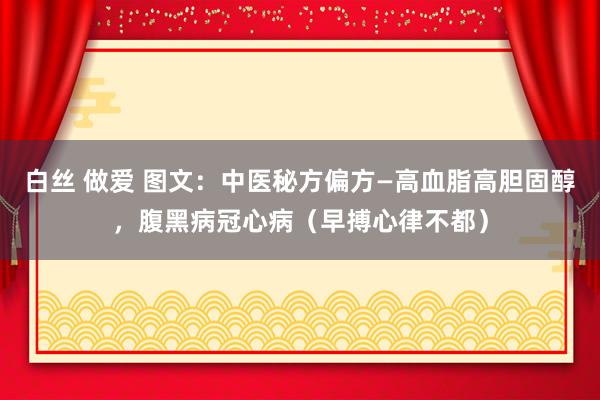 白丝 做爱 图文：中医秘方偏方—高血脂高胆固醇，腹黑病冠心病（早搏心律不都）