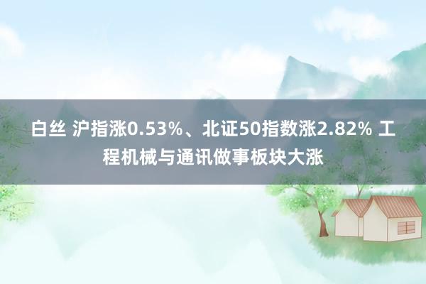 白丝 沪指涨0.53%、北证50指数涨2.82% 工程机械与通讯做事板块大涨