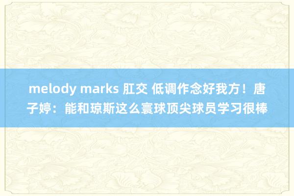 melody marks 肛交 低调作念好我方！唐子婷：能和琼斯这么寰球顶尖球员学习很棒