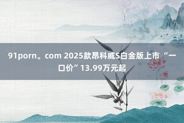 91porn。com 2025款昂科威S白金版上市 “一口价”13.99万元起