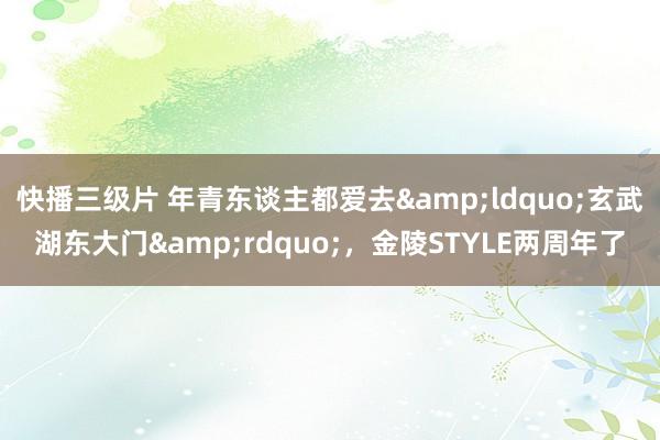 快播三级片 年青东谈主都爱去&ldquo;玄武湖东大门&rdquo;，金陵STYLE两周年了