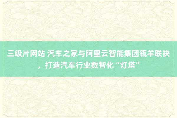 三级片网站 汽车之家与阿里云智能集团瓴羊联袂，打造汽车行业数智化“灯塔”