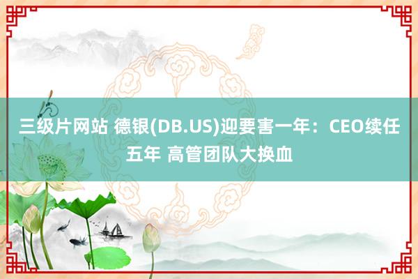 三级片网站 德银(DB.US)迎要害一年：CEO续任五年 高管团队大换血
