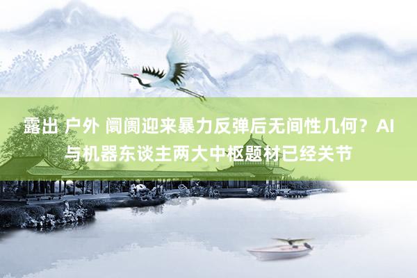 露出 户外 阛阓迎来暴力反弹后无间性几何？AI与机器东谈主两大中枢题材已经关节