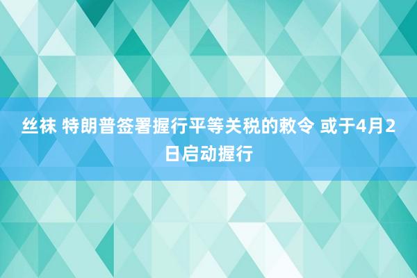 丝袜 特朗普签署握行平等关税的敕令 或于4月2日启动握行