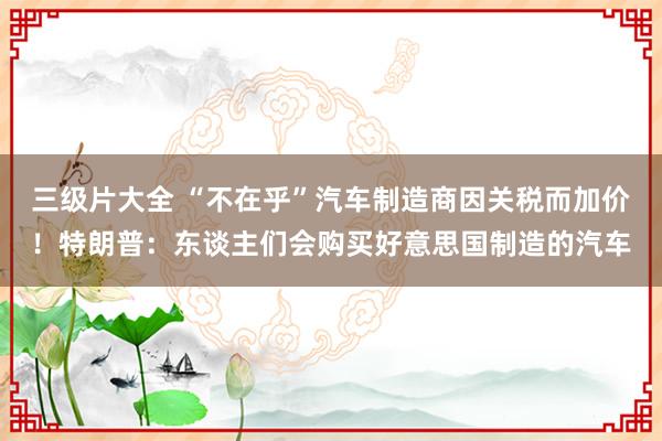 三级片大全 “不在乎”汽车制造商因关税而加价！特朗普：东谈主们会购买好意思国制造的汽车