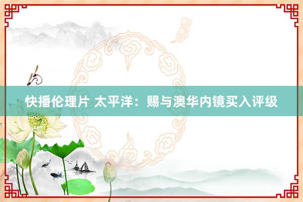 快播伦理片 太平洋：赐与澳华内镜买入评级