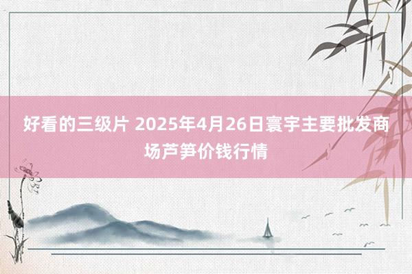 好看的三级片 2025年4月26日寰宇主要批发商场芦笋价钱行情
